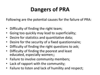 Dangers of PRA
Following are the potential causes for the failure of PRA:

• Difficulty of finding the right team;
• Going too quickly may lead to superficiality;
• Desire for statistics and quantitative data;
• Desire for the security of a fixed questionnaire;
• Difficulty of finding the right questions to ask;
• Difficulty of finding the poorest and least
  educated, especially women;;
• Failure to involve community members;
• Lack of rapport with the community;
• Failure to listen and lack of humility and respect;
 