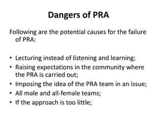 Dangers of PRA
Following are the potential causes for the failure
  of PRA:

• Lecturing instead of listening and learning;
• Raising expectations in the community where
  the PRA is carried out;
• Imposing the idea of the PRA team in an issue;
• All male and all-female teams;
• If the approach is too little;
 