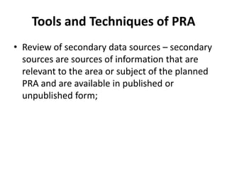 Tools and Techniques of PRA
• Review of secondary data sources – secondary
  sources are sources of information that are
  relevant to the area or subject of the planned
  PRA and are available in published or
  unpublished form;
 