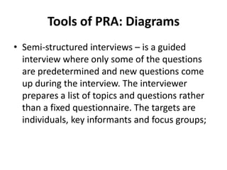 Tools of PRA: Diagrams
• Semi-structured interviews – is a guided
  interview where only some of the questions
  are predetermined and new questions come
  up during the interview. The interviewer
  prepares a list of topics and questions rather
  than a fixed questionnaire. The targets are
  individuals, key informants and focus groups;
 