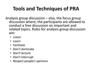 Tools and Techniques of PRA
Analysis group discussion – also, the focus group
  discussion where, the participants are allowed to
  conduct a free discussion on important and
  related topics. Rules for analysis group discussion
  are:
   •   Listen
   •   Learn
   •   Facilitate
   •   Don’t dominate
   •   Don’t lecture
   •   Don’t interrupt
   •   Respect people’s opinions
 