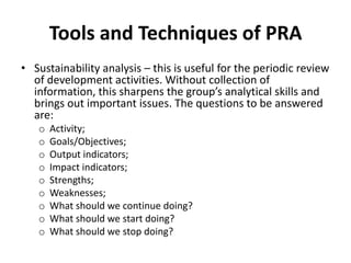 Tools and Techniques of PRA
• Sustainability analysis – this is useful for the periodic review
  of development activities. Without collection of
  information, this sharpens the group’s analytical skills and
  brings out important issues. The questions to be answered
  are:
   o   Activity;
   o   Goals/Objectives;
   o   Output indicators;
   o   Impact indicators;
   o   Strengths;
   o   Weaknesses;
   o   What should we continue doing?
   o   What should we start doing?
   o   What should we stop doing?
 