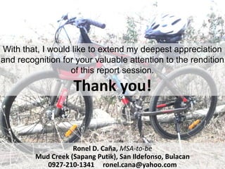 With that, I would like to extend my deepest appreciation
and recognition for your valuable attention to the rendition
                  of this report session.

                    Thank you!


                    Ronel D. Caña, MSA-to-be
         Mud Creek (Sapang Putik), San Ildefonso, Bulacan
            0927-210-1341 ronel.cana@yahoo.com
 