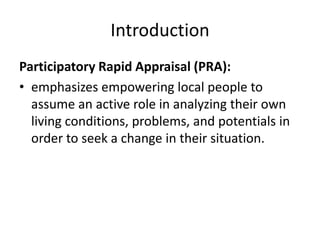 Introduction
Participatory Rapid Appraisal (PRA):
• emphasizes empowering local people to
  assume an active role in analyzing their own
  living conditions, problems, and potentials in
  order to seek a change in their situation.
 