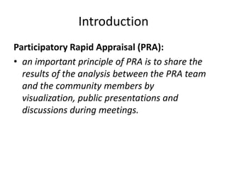 Introduction
Participatory Rapid Appraisal (PRA):
• an important principle of PRA is to share the
  results of the analysis between the PRA team
  and the community members by
  visualization, public presentations and
  discussions during meetings.
 