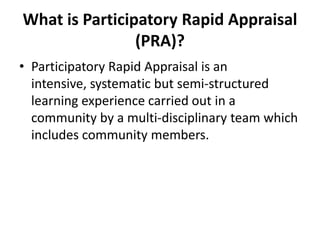 What is Participatory Rapid Appraisal
                (PRA)?
• Participatory Rapid Appraisal is an
  intensive, systematic but semi-structured
  learning experience carried out in a
  community by a multi-disciplinary team which
  includes community members.
 