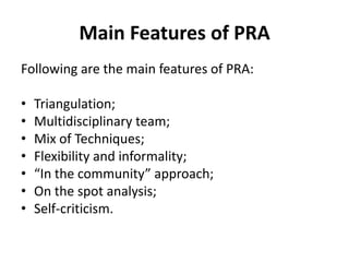 Main Features of PRA
Following are the main features of PRA:

•   Triangulation;
•   Multidisciplinary team;
•   Mix of Techniques;
•   Flexibility and informality;
•   “In the community” approach;
•   On the spot analysis;
•   Self-criticism.
 