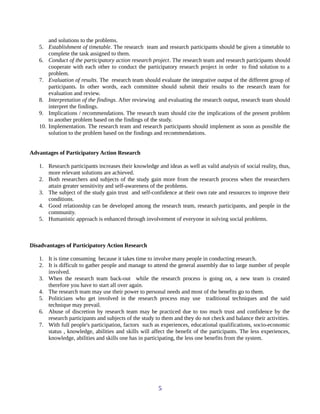 and solutions to the problems.
5. Establishment of timetable. The research team and research participants should be given a timetable to
complete the task assigned to them.
6. Conduct of the participatory action research project. The research team and research participants should
cooperate with each other to conduct the participatory research project in order to find solution to a
problem.
7. Evaluation of results. The research team should evaluate the integrative output of the different group of
participants. In other words, each committee should submit their results to the research team for
evaluation and review.
8. Interpretation of the findings. After reviewing and evaluating the research output, research team should
interpret the findings.
9. Implications / recommendations. The research team should cite the implications of the present problem
to another problem based on the findings of the study.
10. Implementation. The research team and research participants should implement as soon as possible the
solution to the problem based on the findings and recommendations.
Advantages of Participatory Action Research
1. Research participants increases their knowledge and ideas as well as valid analysis of social reality, thus,
more relevant solutions are achieved.
2. Both researchers and subjects of the study gain more from the research process when the researchers
attain greater sensitivity and self-awareness of the problems.
3. The subject of the study gain trust and self-confidence at their own rate and resources to improve their
conditions.
4. Good relationship can be developed among the research team, research participants, and people in the
community.
5. Humanistic approach is enhanced through involvement of everyone in solving social problems.
Disadvantages of Participatory Action Research
1. It is time consuming because it takes time to involve many people in conducting research.
2. It is difficult to gather people and manage to attend the general assembly due to large number of people
involved.
3. When the research team back-out while the research process is going on, a new team is created
therefore you have to start all over again.
4. The research team may use their power to personal needs and most of the benefits go to them.
5. Politicians who get involved in the research process may use traditional techniques and the said
technique may prevail.
6. Abuse of discretion by research team may be practiced due to too much trust and confidence by the
research participants and subjects of the study to them and they do not check and balance their activities.
7. With full people's participation, factors such as experiences, educational qualifications, socio-economic
status , knowledge, abilities and skills will affect the benefit of the participants. The less experiences,
knowledge, abilities and skills one has in participating, the less one benefits from the system.
5
 