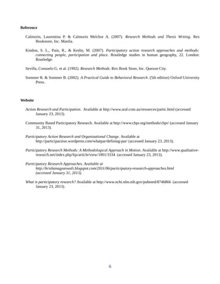 Reference
Calmorin, Laurentina P. & Calmorin Melchor A. (2007). Research Methods and Thesis Writing. Rex
Bookstore, Inc. Manila.
Kindon, S. L., Pain, R., & Kesby, M. (2007). Participatory action research approaches and methods:
connecting people, participation and place. Routledge studies in human geography, 22. London:
Routledge.
Sevilla, Consuelo G. et al. (1992). Research Methods. Rex Book Store, Inc. Quezon City.
Sommer R. & Sommer B. (2002). A Practical Guide to Behavioral Research. (5th edition) Oxford University
Press.
Website
Action Research and Participation. Available at http://www.aral.com.au/resources/partic.html (accessed
January 23, 2013).
Community Based Participatory Research. Available at http://www.cbpr.org/methods/cbpr/ (accessed January
31, 2013).
Participatory Action Research and Organizational Change. Available at
http://participaction.wordpress.com/whatpar/defining-par/ (accessed January 23, 2013).
Participatory Research Methods: A Methodological Approach in Motion. Available at http://www.qualitative-
research.net/index.php/fqs/article/view/1801/3334 (accessed January 23, 2013).
Participatory Research Approaches. Available at
http://krishanagyanwali.blogspot.com/2011/06/participatory-research-approaches.html
(accessed January 31, 2013).
What is participatory research? Available at http://www.ncbi.nlm.nih.gov/pubmed/8746866 (accessed
January 23, 2013).
6
 