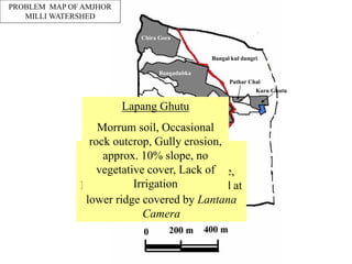 Chira Gora
Bangadubka
Jalia Ahar
Lapang Ghutu
Kuli Mucha
Karu Ghutu
Pathar Chal
Bangal kul dungri
Jaja Dungri
Chede dungri
PROBLEM MAP OF AMJHOR
MILLI WATERSHED
Chede Dugri (forest land)
Small Hillock, 35% avg. slope,
Low dense forest in 3.5 Ha land at
lower ridge covered by Lantana
Camera
Lapang Ghutu
Morrum soil, Occasional
rock outcrop, Gully erosion,
approx. 10% slope, no
vegetative cover, Lack of
Irrigation
 