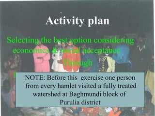 Activity plan
Selecting the best option considering
economics & social acceptance
Through
Discussion with the owners and field
visit
NOTE: Before this exercise one person
from every hamlet visited a fully treated
watershed at Baghmundi block of
Purulia district
 
