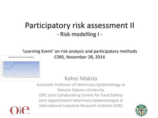 Participatory risk assessment II
- Risk modelling I -
‘Learning Event’ on risk analysis and participatory methods
CSRS, November 28, 2014
Kohei Makita
Associate Professor of Veterinary Epidemiology at
Rakuno Gakuen University
(OIE Joint Collaborating Centre for Food Safety)
Joint Appointment Veterinary Epidemiologist at
International Livestock Research Institute (ILRI)
 