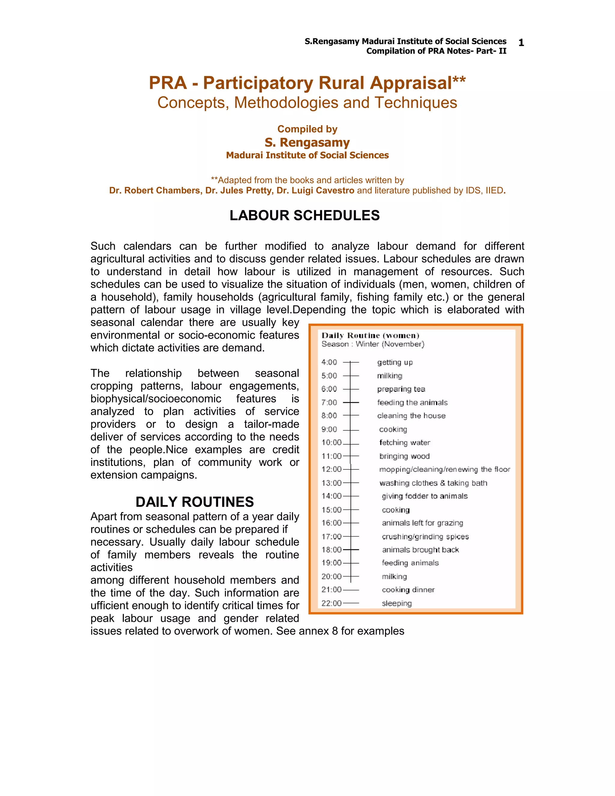 S.Rengasamy Madurai Institute of Social Sciences
Compilation of PRA Notes- Part- II
1
PRA - Participatory Rural Appraisal**
Concepts, Methodologies and Techniques
Compiled by
S. Rengasamy
Madurai Institute of Social Sciences
**Adapted from the books and articles written by
Dr. Robert Chambers, Dr. Jules Pretty, Dr. Luigi Cavestro and literature published by IDS, IIED.
LABOUR SCHEDULES
Such calendars can be further modified to analyze labour demand for different
agricultural activities and to discuss gender related issues. Labour schedules are drawn
to understand in detail how labour is utilized in management of resources. Such
schedules can be used to visualize the situation of individuals (men, women, children of
a household), family households (agricultural family, fishing family etc.) or the general
pattern of labour usage in village level.Depending the topic which is elaborated with
seasonal calendar there are usually key
environmental or socio-economic features
which dictate activities are demand.
The relationship between seasonal
cropping patterns, labour engagements,
biophysical/socioeconomic features is
analyzed to plan activities of service
providers or to design a tailor-made
deliver of services according to the needs
of the people.Nice examples are credit
institutions, plan of community work or
extension campaigns.
DAILY ROUTINES
Apart from seasonal pattern of a year daily
routines or schedules can be prepared if
necessary. Usually daily labour schedule
of family members reveals the routine
activities
among different household members and
the time of the day. Such information are
ufficient enough to identify critical times for
peak labour usage and gender related
issues related to overwork of women. See annex 8 for examples
 
