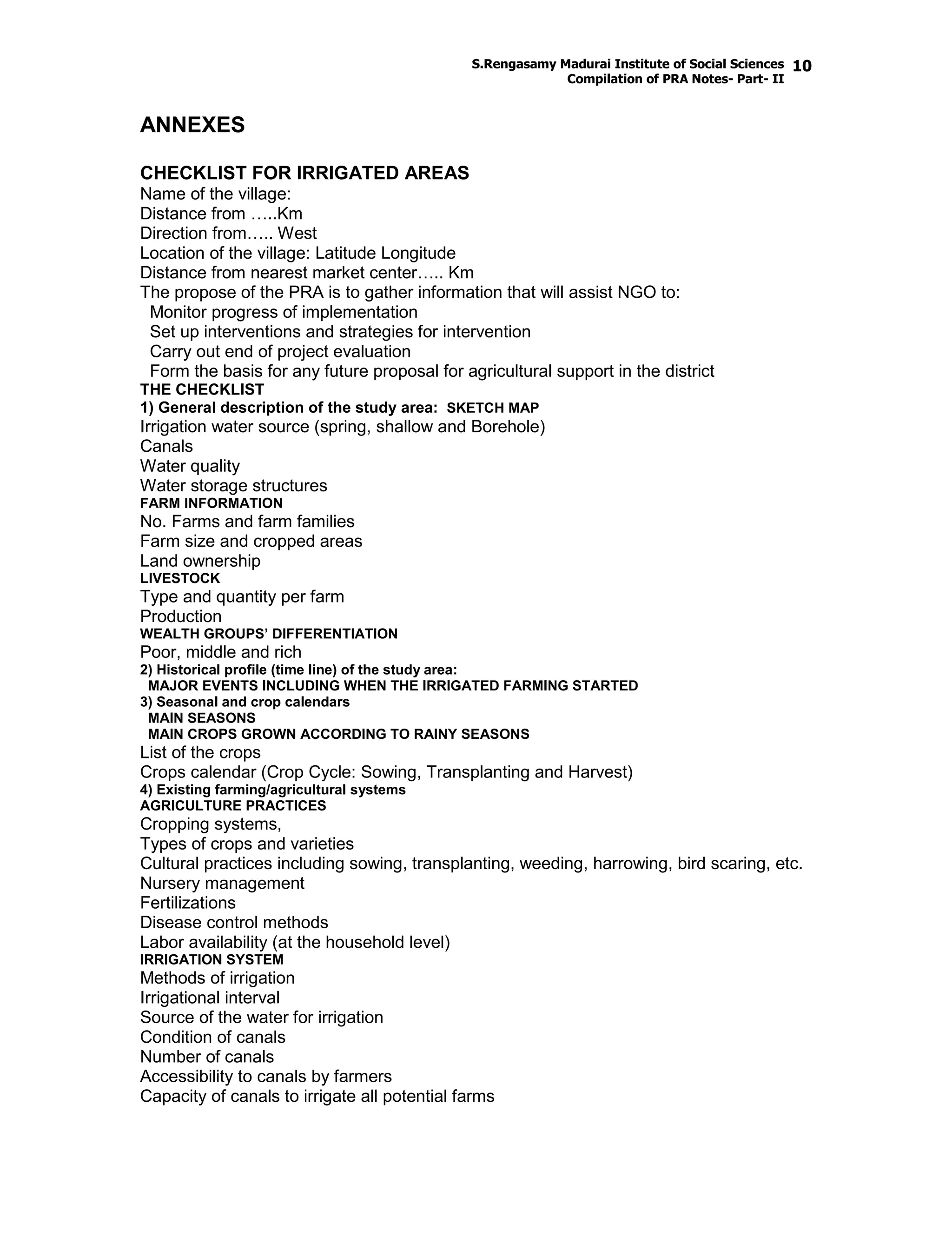 S.Rengasamy Madurai Institute of Social Sciences
Compilation of PRA Notes- Part- II
10
ANNEXES
CHECKLIST FOR IRRIGATED AREAS
Name of the village:
Distance from …..Km
Direction from….. West
Location of the village: Latitude Longitude
Distance from nearest market center….. Km
The propose of the PRA is to gather information that will assist NGO to:
Monitor progress of implementation
Set up interventions and strategies for intervention
Carry out end of project evaluation
Form the basis for any future proposal for agricultural support in the district
THE CHECKLIST
1) General description of the study area: SKETCH MAP
Irrigation water source (spring, shallow and Borehole)
Canals
Water quality
Water storage structures
FARM INFORMATION
No. Farms and farm families
Farm size and cropped areas
Land ownership
LIVESTOCK
Type and quantity per farm
Production
WEALTH GROUPS’ DIFFERENTIATION
Poor, middle and rich
2) Historical profile (time line) of the study area:
MAJOR EVENTS INCLUDING WHEN THE IRRIGATED FARMING STARTED
3) Seasonal and crop calendars
MAIN SEASONS
MAIN CROPS GROWN ACCORDING TO RAINY SEASONS
List of the crops
Crops calendar (Crop Cycle: Sowing, Transplanting and Harvest)
4) Existing farming/agricultural systems
AGRICULTURE PRACTICES
Cropping systems,
Types of crops and varieties
Cultural practices including sowing, transplanting, weeding, harrowing, bird scaring, etc.
Nursery management
Fertilizations
Disease control methods
Labor availability (at the household level)
IRRIGATION SYSTEM
Methods of irrigation
Irrigational interval
Source of the water for irrigation
Condition of canals
Number of canals
Accessibility to canals by farmers
Capacity of canals to irrigate all potential farms
 