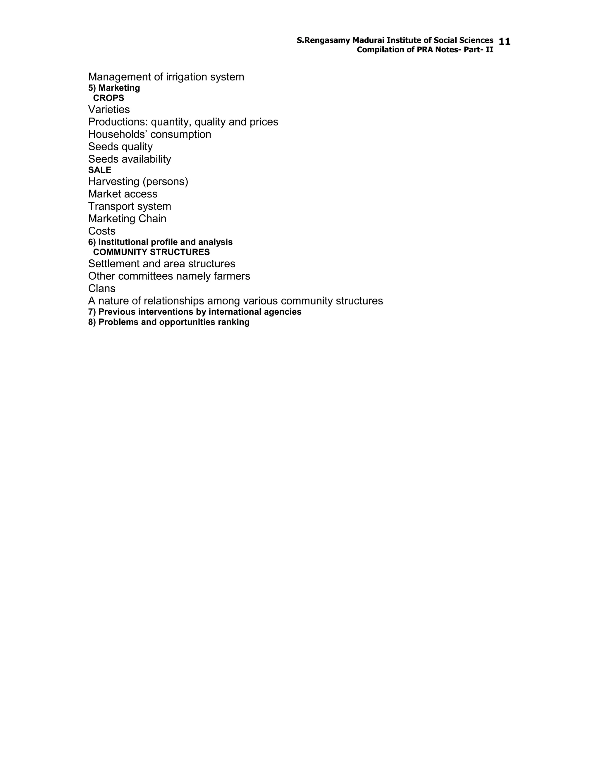 S.Rengasamy Madurai Institute of Social Sciences
Compilation of PRA Notes- Part- II
11
Management of irrigation system
5) Marketing
CROPS
Varieties
Productions: quantity, quality and prices
Households’ consumption
Seeds quality
Seeds availability
SALE
Harvesting (persons)
Market access
Transport system
Marketing Chain
Costs
6) Institutional profile and analysis
COMMUNITY STRUCTURES
Settlement and area structures
Other committees namely farmers
Clans
A nature of relationships among various community structures
7) Previous interventions by international agencies
8) Problems and opportunities ranking
 