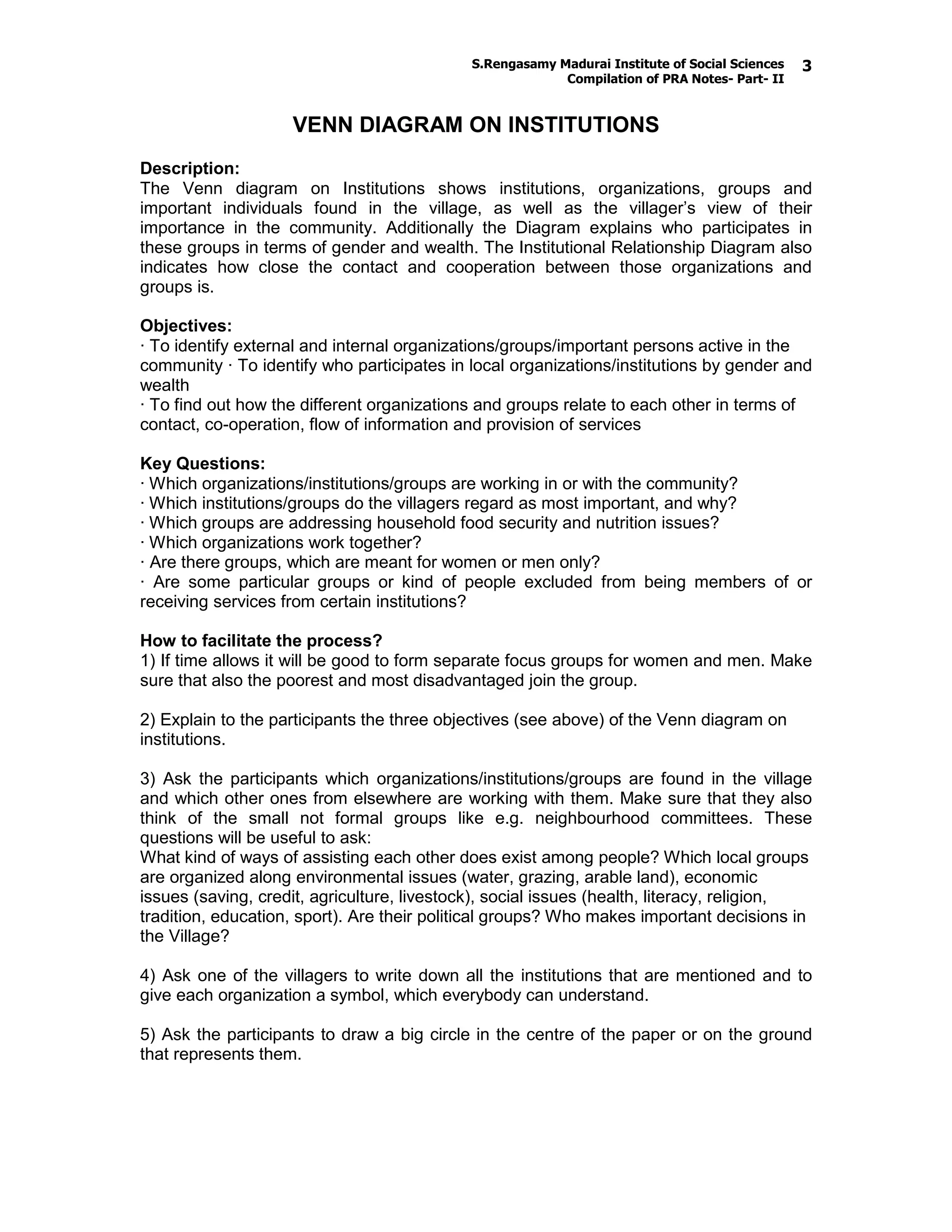 S.Rengasamy Madurai Institute of Social Sciences
Compilation of PRA Notes- Part- II
3
VENN DIAGRAM ON INSTITUTIONS
Description:
The Venn diagram on Institutions shows institutions, organizations, groups and
important individuals found in the village, as well as the villager’s view of their
importance in the community. Additionally the Diagram explains who participates in
these groups in terms of gender and wealth. The Institutional Relationship Diagram also
indicates how close the contact and cooperation between those organizations and
groups is.
Objectives:
· To identify external and internal organizations/groups/important persons active in the
community · To identify who participates in local organizations/institutions by gender and
wealth
· To find out how the different organizations and groups relate to each other in terms of
contact, co-operation, flow of information and provision of services
Key Questions:
· Which organizations/institutions/groups are working in or with the community?
· Which institutions/groups do the villagers regard as most important, and why?
· Which groups are addressing household food security and nutrition issues?
· Which organizations work together?
· Are there groups, which are meant for women or men only?
· Are some particular groups or kind of people excluded from being members of or
receiving services from certain institutions?
How to facilitate the process?
1) If time allows it will be good to form separate focus groups for women and men. Make
sure that also the poorest and most disadvantaged join the group.
2) Explain to the participants the three objectives (see above) of the Venn diagram on
institutions.
3) Ask the participants which organizations/institutions/groups are found in the village
and which other ones from elsewhere are working with them. Make sure that they also
think of the small not formal groups like e.g. neighbourhood committees. These
questions will be useful to ask:
What kind of ways of assisting each other does exist among people? Which local groups
are organized along environmental issues (water, grazing, arable land), economic
issues (saving, credit, agriculture, livestock), social issues (health, literacy, religion,
tradition, education, sport). Are their political groups? Who makes important decisions in
the Village?
4) Ask one of the villagers to write down all the institutions that are mentioned and to
give each organization a symbol, which everybody can understand.
5) Ask the participants to draw a big circle in the centre of the paper or on the ground
that represents them.
 