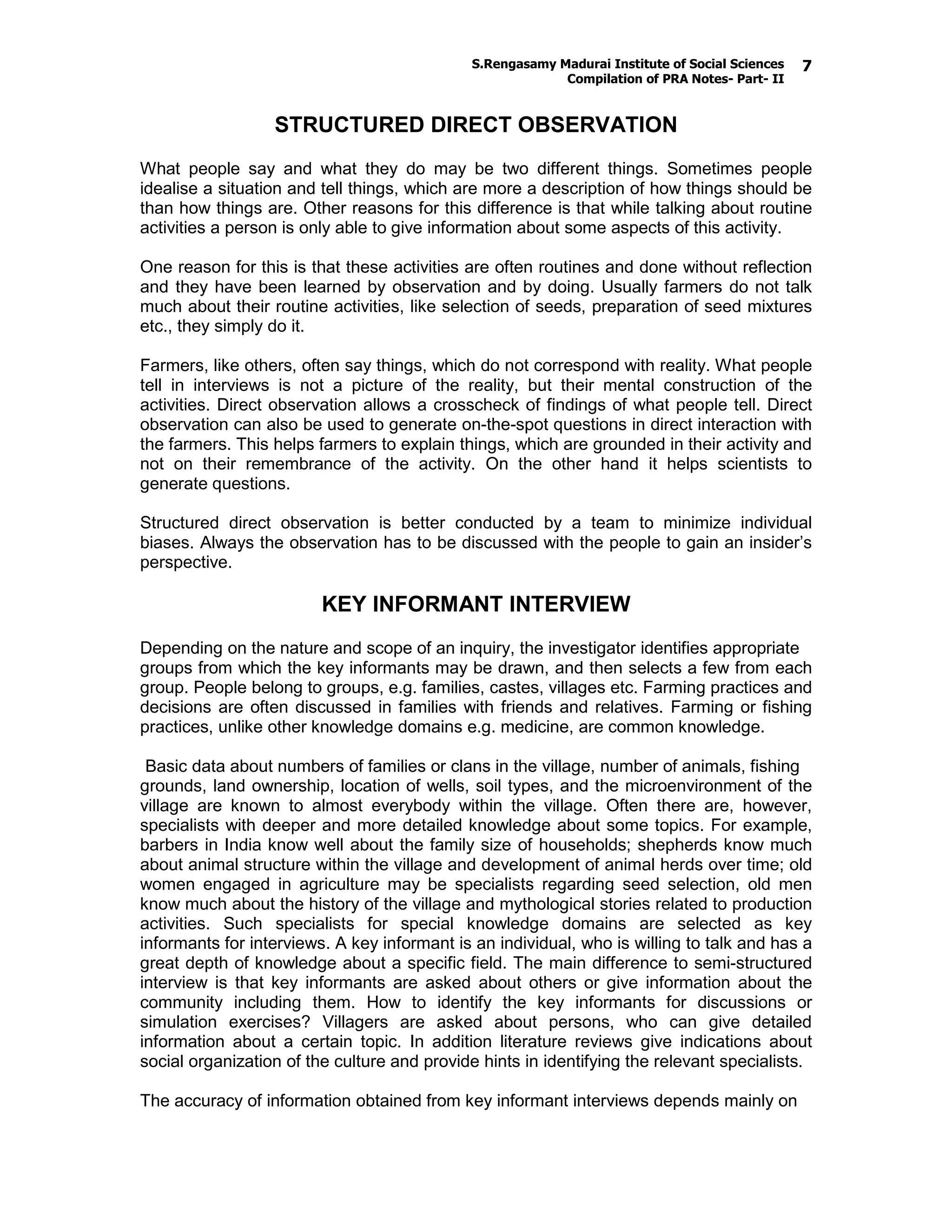 S.Rengasamy Madurai Institute of Social Sciences
Compilation of PRA Notes- Part- II
7
STRUCTURED DIRECT OBSERVATION
What people say and what they do may be two different things. Sometimes people
idealise a situation and tell things, which are more a description of how things should be
than how things are. Other reasons for this difference is that while talking about routine
activities a person is only able to give information about some aspects of this activity.
One reason for this is that these activities are often routines and done without reflection
and they have been learned by observation and by doing. Usually farmers do not talk
much about their routine activities, like selection of seeds, preparation of seed mixtures
etc., they simply do it.
Farmers, like others, often say things, which do not correspond with reality. What people
tell in interviews is not a picture of the reality, but their mental construction of the
activities. Direct observation allows a crosscheck of findings of what people tell. Direct
observation can also be used to generate on-the-spot questions in direct interaction with
the farmers. This helps farmers to explain things, which are grounded in their activity and
not on their remembrance of the activity. On the other hand it helps scientists to
generate questions.
Structured direct observation is better conducted by a team to minimize individual
biases. Always the observation has to be discussed with the people to gain an insider’s
perspective.
KEY INFORMANT INTERVIEW
Depending on the nature and scope of an inquiry, the investigator identifies appropriate
groups from which the key informants may be drawn, and then selects a few from each
group. People belong to groups, e.g. families, castes, villages etc. Farming practices and
decisions are often discussed in families with friends and relatives. Farming or fishing
practices, unlike other knowledge domains e.g. medicine, are common knowledge.
Basic data about numbers of families or clans in the village, number of animals, fishing
grounds, land ownership, location of wells, soil types, and the microenvironment of the
village are known to almost everybody within the village. Often there are, however,
specialists with deeper and more detailed knowledge about some topics. For example,
barbers in India know well about the family size of households; shepherds know much
about animal structure within the village and development of animal herds over time; old
women engaged in agriculture may be specialists regarding seed selection, old men
know much about the history of the village and mythological stories related to production
activities. Such specialists for special knowledge domains are selected as key
informants for interviews. A key informant is an individual, who is willing to talk and has a
great depth of knowledge about a specific field. The main difference to semi-structured
interview is that key informants are asked about others or give information about the
community including them. How to identify the key informants for discussions or
simulation exercises? Villagers are asked about persons, who can give detailed
information about a certain topic. In addition literature reviews give indications about
social organization of the culture and provide hints in identifying the relevant specialists.
The accuracy of information obtained from key informant interviews depends mainly on
 