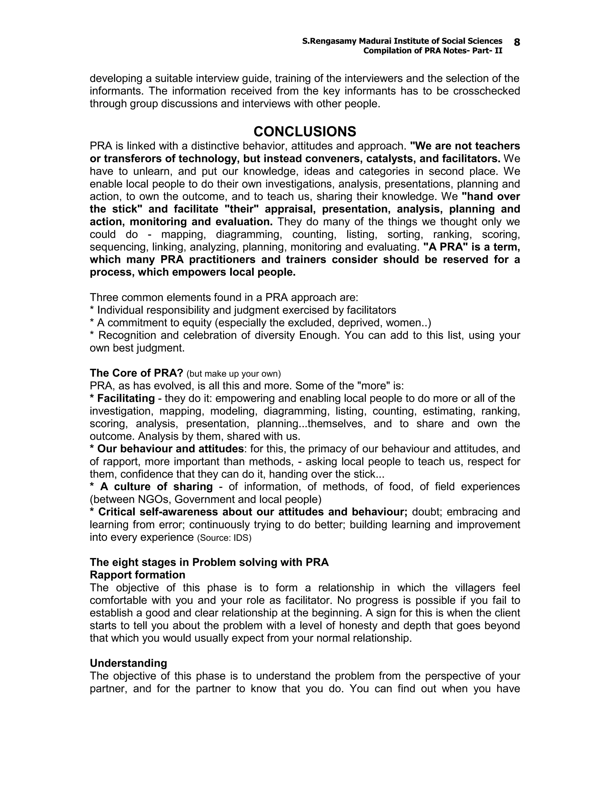S.Rengasamy Madurai Institute of Social Sciences
Compilation of PRA Notes- Part- II
8
developing a suitable interview guide, training of the interviewers and the selection of the
informants. The information received from the key informants has to be crosschecked
through group discussions and interviews with other people.
CONCLUSIONS
PRA is linked with a distinctive behavior, attitudes and approach. "We are not teachers
or transferors of technology, but instead conveners, catalysts, and facilitators. We
have to unlearn, and put our knowledge, ideas and categories in second place. We
enable local people to do their own investigations, analysis, presentations, planning and
action, to own the outcome, and to teach us, sharing their knowledge. We "hand over
the stick" and facilitate "their" appraisal, presentation, analysis, planning and
action, monitoring and evaluation. They do many of the things we thought only we
could do - mapping, diagramming, counting, listing, sorting, ranking, scoring,
sequencing, linking, analyzing, planning, monitoring and evaluating. "A PRA" is a term,
which many PRA practitioners and trainers consider should be reserved for a
process, which empowers local people.
Three common elements found in a PRA approach are:
* Individual responsibility and judgment exercised by facilitators
* A commitment to equity (especially the excluded, deprived, women..)
* Recognition and celebration of diversity Enough. You can add to this list, using your
own best judgment.
The Core of PRA? (but make up your own)
PRA, as has evolved, is all this and more. Some of the "more" is:
* Facilitating - they do it: empowering and enabling local people to do more or all of the
investigation, mapping, modeling, diagramming, listing, counting, estimating, ranking,
scoring, analysis, presentation, planning...themselves, and to share and own the
outcome. Analysis by them, shared with us.
* Our behaviour and attitudes: for this, the primacy of our behaviour and attitudes, and
of rapport, more important than methods, - asking local people to teach us, respect for
them, confidence that they can do it, handing over the stick...
* A culture of sharing - of information, of methods, of food, of field experiences
(between NGOs, Government and local people)
* Critical self-awareness about our attitudes and behaviour; doubt; embracing and
learning from error; continuously trying to do better; building learning and improvement
into every experience (Source: IDS)
The eight stages in Problem solving with PRA
Rapport formation
The objective of this phase is to form a relationship in which the villagers feel
comfortable with you and your role as facilitator. No progress is possible if you fail to
establish a good and clear relationship at the beginning. A sign for this is when the client
starts to tell you about the problem with a level of honesty and depth that goes beyond
that which you would usually expect from your normal relationship.
Understanding
The objective of this phase is to understand the problem from the perspective of your
partner, and for the partner to know that you do. You can find out when you have
 
