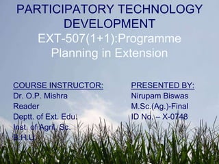 PARTICIPATORY TECHNOLOGY DEVELOPMENTEXT-507(1+1):Programme Planning in Extension COURSE INSTRUCTOR: Dr. O.P. Mishra Reader Deptt. of Ext. Edu.  Inst. of Agril. Sc.  B.H.U. PRESENTED BY:         Nirupam Biswas         M.Sc.(Ag.)-Final         ID No. – X-0748 