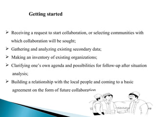 Getting started


 Receiving a request to start collaboration, or selecting communities with
   which collaboration will be sought;
 Gathering and analyzing existing secondary data;
 Making an inventory of existing organizations;
 Clarifying one’s own agenda and possibilities for follow-up after situation
   analysis;
 Building a relationship with the local people and coming to a basic
   agreement on the form of future collaboration.
 