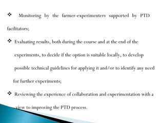      Monitoring by the farmer-experimenters supported by PTD

facilitators;

 Evaluating results, both during the course and at the end of the

    experiments, to decide if the option is suitable locally, to develop

    possible technical guidelines for applying it and/or to identify any need

    for further experiments;

 Reviewing the experience of collaboration and experimentation with a

     view to improving the PTD process.
 