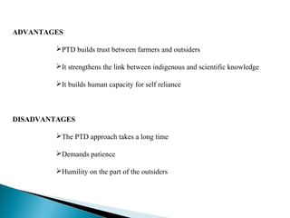 ADVANTAGES

         PTD builds trust between farmers and outsiders

         It strengthens the link between indigenous and scientific knowledge

         It builds human capacity for self reliance



DISADVANTAGES

         The PTD approach takes a long time

         Demands patience

         Humility on the part of the outsiders
 