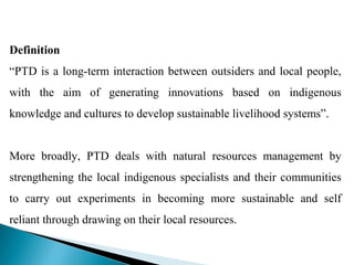 Definition
“PTD is a long-term interaction between outsiders and local people,
with the aim of generating innovations based on indigenous
knowledge and cultures to develop sustainable livelihood systems”.


More broadly, PTD deals with natural resources management by
strengthening the local indigenous specialists and their communities
to carry out experiments in becoming more sustainable and self
reliant through drawing on their local resources.
 