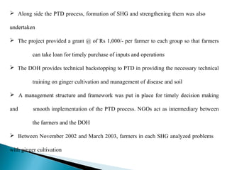  Along side the PTD process, formation of SHG and strengthening them was also

undertaken

 The project provided a grant @ of Rs 1,000/- per farmer to each group so that farmers

          can take loan for timely purchase of inputs and operations

 The DOH provides technical backstopping to PTD in providing the necessary technical

          training on ginger cultivation and management of disease and soil

 A management structure and framework was put in place for timely decision making

and       smooth implementation of the PTD process. NGOs act as intermediary between

          the farmers and the DOH

 Between November 2002 and March 2003, farmers in each SHG analyzed problems

with ginger cultivation
 