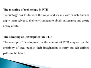 The meaning of technology in PTD
Technology has to do with the ways and means with which humans
apply them-selves to their environment to obtain sustenance and create
a way of life.


The Meaning of Development in PTD
The concept of development in the context of PTD emphasizes the
creativity of local people, their imagination to carry out self-defined
paths in the future.
 