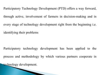 Participatory Technology Development (PTD) offers a way forward,

through active, involvement of farmers in decision-making and in

every stage of technology development right from the beginning i.e.

identifying their problems



Participatory technology development has been applied to the

process and methodology by which various partners cooperate in

technology development.
 