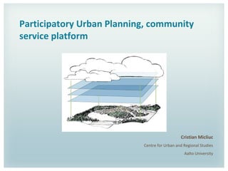 Participatory Urban Planning, community
service platform
Cristian Micliuc
Centre for Urban and Regional Studies
Aalto University
 