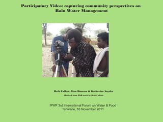 Participatory Video: capturing community perspectives on
Rain Water Management

Beth Cullen, Alan Duncan & Katherine Snyder
(Derived from PhD work by Beth Cullen)

IFWF 3rd International Forum on Water & Food
Tshwane, 16 November 2011

 