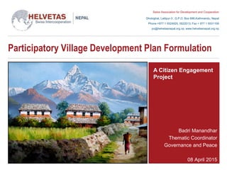 Swiss Association for Development and Cooperation
Dhobighat, Lalitpur-3 , G.P.O. Box 688,Kathmandu, Nepal
Phone +977 1 5524925, 5522013, Fax + 977 1 5531109
po@helvetasnepal.org.np, www.helvetasnepal.org.np
Participatory Village Development Plan Formulation
Badri Manandhar
Thematic Coordinator
Governance and Peace
08 April 2015
A Citizen Engagement
Project
 