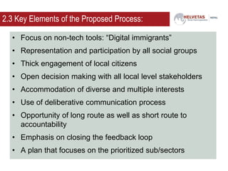 2.3 Key Elements of the Proposed Process:
• Focus on non-tech tools: “Digital immigrants”
• Representation and participation by all social groups
• Thick engagement of local citizens
• Open decision making with all local level stakeholders
• Accommodation of diverse and multiple interests
• Use of deliberative communication process
• Opportunity of long route as well as short route to
accountability
• Emphasis on closing the feedback loop
• A plan that focuses on the prioritized sub/sectors
 