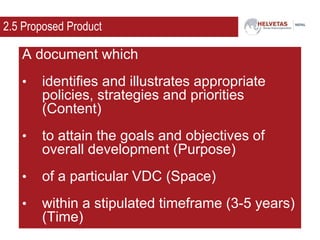 2.5 Proposed Product
A document which
• identifies and illustrates appropriate
policies, strategies and priorities
(Content)
• to attain the goals and objectives of
overall development (Purpose)
• of a particular VDC (Space)
• within a stipulated timeframe (3-5 years)
(Time)
 