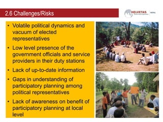2.6 Challenges/Risks
• Volatile political dynamics and
vacuum of elected
representatives
• Low level presence of the
government officials and service
providers in their duty stations
• Lack of up-to-date information
• Gaps in understanding of
participatory planning among
political representatives
• Lack of awareness on benefit of
participatory planning at local
level
 