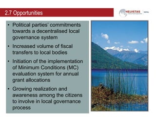 2.7 Opportunities
• Political parties’ commitments
towards a decentralised local
governance system
• Increased volume of fiscal
transfers to local bodies
• Initiation of the implementation
of Minimum Conditions (MC)
evaluation system for annual
grant allocations
• Growing realization and
awareness among the citizens
to involve in local governance
process
 