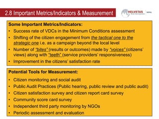 2.8 Important Metrics/Indicators & Measurement
Some Important Metrics/Indicators:
• Success rate of VDCs in the Minimum Conditions assessment
• Shifting of the citizen engagement from the tactical one to the
strategic one i.e. as a campaign beyond the local level
• Number of “bites” (results or outcomes) made by “voices” (citizens’
views) along with “teeth” (service providers’ responsiveness)
• Improvement in the citizens’ satisfaction rate
Potential Tools for Measurement:
• Citizen monitoring and social audit
• Public Audit Practices (Public hearing, public review and public audit)
• Citizen satisfaction survey and citizen report card survey
• Community score card survey
• Independent third party monitoring by NGOs
• Periodic assessment and evaluation
 