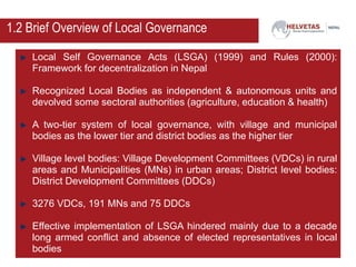 Local Self Governance Acts (LSGA) (1999) and Rules (2000):
Framework for decentralization in Nepal
Recognized Local Bodies as independent & autonomous units and
devolved some sectoral authorities (agriculture, education & health)
A two-tier system of local governance, with village and municipal
bodies as the lower tier and district bodies as the higher tier
Village level bodies: Village Development Committees (VDCs) in rural
areas and Municipalities (MNs) in urban areas; District level bodies:
District Development Committees (DDCs)
3276 VDCs, 191 MNs and 75 DDCs
Effective implementation of LSGA hindered mainly due to a decade
long armed conflict and absence of elected representatives in local
bodies
1.2 Brief Overview of Local Governance
 