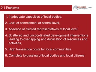 2.1 Problems
1. Inadequate capacities of local bodies,
2. Lack of commitment at central level,
3. Absence of elected representatives at local level.
4. Scattered and uncoordinated development interventions
leading to overlapping and duplication of resources and
activities,
5. High transaction costs for local communities
6. Complete bypassing of local bodies and local citizens
 