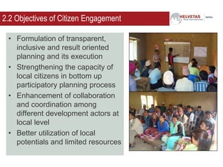2.2 Objectives of Citizen Engagement
• Formulation of transparent,
inclusive and result oriented
planning and its execution
• Strengthening the capacity of
local citizens in bottom up
participatory planning process
• Enhancement of collaboration
and coordination among
different development actors at
local level
• Better utilization of local
potentials and limited resources
 
