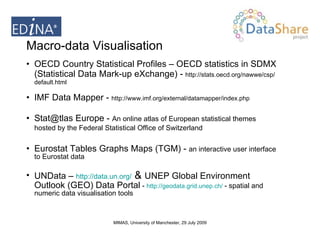 Macro-data Visualisation OECD Country Statistical Profiles – OECD statistics in SDMX (Statistical Data Mark-up eXchange) -  http://stats.oecd.org/nawwe/csp/default.html IMF Data Mapper -  http://www.imf.org/external/datamapper/index.php Stat@tlas Europe -  An online atlas of European statistical themes hosted by the Federal Statistical Office of Switzerland   Eurostat Tables Graphs Maps (TGM) -  an interactive user interface to Eurostat data  UNData –  http:// data.un.org/  &  UNEP Global Environment Outlook (GEO) Data Portal  -  http://geodata.grid.unep.ch/   - spatial and numeric data visualisation tools 