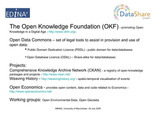 The Open Knowledge Foundation (OKF)   - promoting Open Knowledge in a Digital Age -  http://www.okfn.org/ .  Open Data Commons  – set of legal tools to assist in provision and use of open data:  Public Domain Dedication Licence (PDDL) - public domain for data/databases Open Database Licence (ODbL) – Share-alike for data/databases Projects:  Comprehensive Knowledge Archive Network (CKAN)  -  a registry of open knowledge packages and projects -  http:// www.ckan.net /   Weaving History -  http:// weavinghistory.org /  - spatio-temporal visualisation of events Open Economics  -  provides open content, data and code related to Economics -  http://www.openeconomics.net/   Working groups:   Open Environmental Data, Open Geodata 