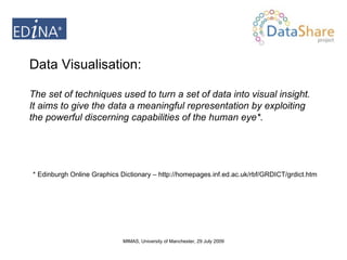 Data Visualisation:  The set of techniques used to turn a set of data into visual insight. It aims to give the data a meaningful representation by exploiting the powerful discerning capabilities of the human eye*. * Edinburgh Online Graphics Dictionary – http://homepages.inf.ed.ac.uk/rbf/GRDICT/grdict.htm 