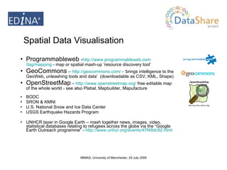 Programmableweb   - http:// www.programmableweb.com /tag/mapping  - map or spatial mash-up ‘resource discovery tool’ GeoCommons   –  http://geocommons.com/  - ‘brings intelligence to the GeoWeb, unleashing tools and data’  (downloadable as CSV, KML, Shape)  OpenStreetMap  –  http://www.openstreetmap.org/  free editable map of the whole world -  see also Platial, Mapbuilder, Mapufacture BODC SRON & KMNI U.S. National Snow and Ice Data Center USGS Earthquake Hazards Program UNHCR layer in Google Earth – mash together news, images, video,  statistical databases relating to refugees across the globe via the “Google Earth Outreach programme” -  http://www.unhcr.org/events/47f48dc92.html Spatial Data Visualisation 