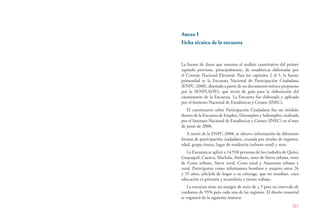 221
Anexo I
Ficha técnica de la encuesta
La fuente de datos que sustenta el análisis cuantitativo del primer
capítulo proviene, principalmente, de estadísticas elaboradas por
el Consejo Nacional Electoral. Para los capítulos 2 al 5, la fuente
primordial es la Encuesta Nacional de Participación Ciudadana
(ENPC-2008), diseñada a partir de un documento teórico propuesto
por la SENPLADES, que sirvió de guía para la elaboración del
cuestionario de la Encuesta. La Encuesta fue elaborada y aplicada
por el Instituto Nacional de Estadísticas y Censos (INEC).
El cuestionario sobre Participación Ciudadana fue un módulo
dentro de la Encuesta de Empleo, Desempleo y Subempleo, realizada
por el Instituto Nacional de Estadísticas y Censos (INEC) en el mes
de junio de 2008.
A través de la ENPC-2008, se obtuvo información de diferentes
formas de participación ciudadana, cruzada por niveles de ingresos,
edad, grupo étnico, lugar de residencia (urbano rural) y sexo.
La Encuesta se aplicó a 14.938 personas de las ciudades de Quito,
Guayaquil, Cuenca, Machala, Ambato, resto de Sierra urbana, resto
de Costa urbana, Sierra rural, Costa rural y Amazonía urbana y
rural. Participaron como informantes hombres o mujeres entre 26
y 55 años, jefe/jefa de hogar o su cónyuge, que no estudian, cuya
educación es primaria y secundaria y tienen trabajo.
La encuesta tiene un margen de error de + 5 para un intervalo de
confianza de 95% para cada una de las regiones. El diseño muestral
se organizó de la siguiente manera:
 