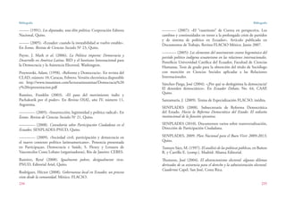 Bibliografía
234
Bibliografía
235
––––– (1991). Los diputados, una élite política, Corporación Editora
Nacional, Quito.
––––– (2005). «Ecuador: cuando la inestabilidad se vuelve estable».
En Íconos. Revista de Ciencias Sociales No
23, Quito.
Payne, J. Mark et al. (2006). La Política importa: Democracia y
Desarrollo en América Latina. BID y el Instituto Internacional para
la Democracia y la Asistencia Electoral, Washington.
Przeworski, Adam, (1998). «Reforma y Democracia». En revista del
CLAD, número 10, Caracas, Febrero. Versión electrónica disponible
en: http://www.insumisos.com/lecturasinsumisas/Democracia%20
y%20representacion.pdf
Ramírez, Franklin (2003). «El paso del movimiento indio y
Pachakutik por el poder». En Revista OSAL, año IV, número 11,
Argentina.
———— (2005). «Insurrección, legitimidad y política radical». En
Íconos. Revista de Ciencias Sociales No
21, Quito.
———— (2008). Consultoría sobre Participación Ciudadana en el
Ecuador, SENPLADES-PNUD, Quito.
———— (2009), «Sociedad civil, participación y democracia en
el nuevo contexto político latinoamericano». Ponencia presentada
en Participaçao, Democracia e Saúde, S. Fleury y Lenaura de
Vasconcelos Costa Lobato (organizadoras), Río de Janeiro: CEBES.
Ramírez, René (2008). Igualmente pobres, desigualmente ricos.
PNUD, Editorial Ariel, Quito.
Rodríguez, Héctor (2008). Gobernanza local en Ecuador, un proceso
visto desde la comunidad. México. FLACSO.
––––––– (2007): «El “cuatrienio” de Correa en perspectiva. Los
cambios y continuidades en torno a la prolongada crisis de partidos
y de sistema de político en Ecuador». Artículo publicado en
Documentos de Trabajo, Revista FLACSO México. Junio 2007.
––––––– (2005): Los elementos del movimiento contra hegemónico del
partido político indígena ecuatoriano en las relaciones internacionales.
Pontificia Universidad Católica del Ecuador, Facultad de Ciencias
Humanas. Tesis de grado para la obtención del título de Sociólogo
con mención en Ciencias Sociales aplicadas a las Relaciones
Internacionales.
Sánchez-Parga, José (2004). «¿Por qué se deslegitima la democracia?
El desorden democrático». En Ecuador Debate, No. 64, CAAP,
Quito.
Santamaría, J. (2009). Tesina de Especialización FLACSO, inédita.
SENPLADES (2008). Subsecretaría de Reforma Democrática
del Estado. Hacia la Reforma Democrática del Estado: El rediseño
institucional de la función ejecutiva.
SENPLADES (2010). Documentos varios sobre transversalización,
Dirección de Participación Ciudadana.
SENPLADES, 2009: Plan Nacional para el Buen Vivir 2009-2013,
Quito.
Tamayo Sáez, M. (1997). El análisis de las políticas públicas, en Bañon
R. y Carrillo E. (comp.). Madrid: Alianza Editorial.
Thomson, José (2004). El abstencionismo electoral: algunos dilemas
derivados de su existencia para el derecho y la administración electoral.
Cuadernos Capel, San José, Costa Rica.
 