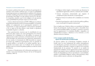 Participación en la institucionalidad del Estado
126
Santamaría Acurio
127
• Configurar órdenes legales e institucionales que dinamicen la
capacidad de organización colectiva y autónoma de la sociedad;
• Generar mecanismos institucionales que aseguren el
cumplimiento pleno del derecho a la participación;
• Propiciar formas de incidencia de la ciudadanía en el sistema
político;
• Articular la participación a todo el ciclo de las políticas públicas,
como un principio de la gestión institucional.
Esto no implica que el objetivo último sea estandarizar las distintas
formas de participación, muchas de las cuales se desarrollan fuera
de la institucionalidad pública. El desafío es promover incentivos
para las organizaciones y la ciudadanía flexibles y adaptables a la
multiplicidad de formas y dinámicas en los territorios y en los
distintos niveles de Gobierno.
2. Los consejos sociales de derechos:
espacio de interlocución sociedad-Estado
El proyecto político de la Revolución Ciudadana entiende al
Estado como un actor fundamental del cambio, principalmente
en la distribución y provisión universal de un conjunto de bienes y
servicios públicos destinados a asegurar la vigencia de los derechos
fundamentales de las personas. Se sustenta en un modelo de
participación ciudadana y de las organizaciones sociales en la gestión
pública, que propicie nuevas condiciones sociales para eliminar las
brechas de desigualdad que afectan especialmente a nacionalidades,
pueblos y comunidades indígenas, mujeres, afroecuatorianos, niños,
jóvenes, adultos mayores y personas con discapacidad. 
En resumen, podemos decir que las tendencias de participación en
interfaces socio-estatales confirman que, en el país, la probabilidad
de participar presenta un comportamiento cuadrático en lo referente
a la edad: a medida que la persona envejece, aumenta su probabilidad
de participar, hasta llegar a un tope máximo entre los 54 y 60 años.
Se comprueba, asimismo, que la etnia indígena es la que presenta
mayor probabilidad de participar respecto al resto de etnias.
Como se afirmó anteriormente, la ENPC-2008 pone en evidencia
la limitada participación social en la institucionalidad y en la gestión
pública, en comparación con la participación asociativa y no
convencional. La exigua participación a nivel nacional, equivalente
a 3%, se repite en las áreas urbana y rural, donde se reproducen
inequidades de género y culturales.
Estas aproximaciones muestran que la consolidación de una
democracia plena supone una activa participación de las diversas
expresiones de la ciudadanía en la vida pública, la existencia de
organizaciones sociales autónomas y el fortalecimiento de un tejido
social articulado a las instituciones de la democracia representativa.
En este sentido, la Constitución de 2008 desarrolla un conjunto
de normas que establecen la participación como un principio de
la gestión pública y un derecho en su ámbito específico, que es
la interfaz socio-estatal, tanto en el rediseño de las instituciones
públicas como en el ciclo de las políticas públicas en todos los niveles
de Gobierno.
Entonces, el fortalecimiento de la dimensión participativa en la
interface socio-estatal demanda (Proyecto de ley de Participación
ciudadana, 2009: 6):
 