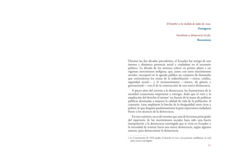 11
El hombre es la medida de todas las cosas.
Protágoras
Socialismo es democracia sin fin.
Boaventura
Durante las dos décadas precedentes, el Ecuador fue testigo de una
intensa y dinámica presencia social y ciudadana en el escenario
político. La década de los noventa colocó en primer plano a un
vigoroso movimiento indígena, que, junto con otros movimientos
sociales, incorporó en la agenda pública un conjunto de demandas
que entretejieron los temas de la redistribución —tierra, crédito,
seguridad social— y el reconocimiento —étnico, de género y
generacional— con el de la construcción de una nueva democracia.
A pocos años del retorno a la democracia, las frustraciones de la
sociedad ecuatoriana empezaron a emerger, dado que el voto y la
ampliación del derecho al mismo1
no fueron de la mano de políticas
públicas destinadas a mejorar la calidad de vida de la población; al
contrario, éstas ampliaron la brecha de la desigualdad entre ricos y
pobres, lo que desgastó paulatinamente la gran expectativa ciudadana
frente a los alcances de la democracia.
Enestecontexto,noesdeextrañarqueunodelostemasprincipales
del repertorio de los movimientos sociales haya sido una fuerte
interpelación a la democracia restringida que se vivía en Ecuador y
la necesidad de avanzar hacia una nueva democracia, según algunos
autores, para democratizar la democracia.
1 La Constitución de 1978 amplía el derecho al voto a las personas analfabetas, lo cual
antes estuvo restringido.
 