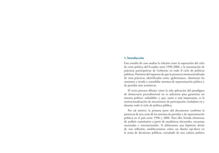 1. Introducción
Este estudio de caso analiza la relación entre la superación del ciclo
de crisis política del Ecuador entre 1996-2006, y la instauración de
prácticas participativas de Gobierno en todo el ciclo de políticas
públicas. Partimos del supuesto de que la presencia institucionalizada
de estas prácticas, identificadas como «gobernanza», disminuye las
tensiones y tiende a consolidar sistemas de representación política y
de partidos más armónicos.
El texto procura dibujar cómo la sola aplicación del paradigma
de democracia procedimental no es suficiente para garantizar un
sistema político «saludable» y que, tanto o más importante, es la
institucionalización de mecanismos de participación ciudadana en y
durante todo el ciclo de política pública.
Por tal motivo, la primera parte del documento confirma la
presencia de una crisis de los sistemas de partidos y de representación
política en el país entre 1996 y 2006. Para ello, brinda elementos
de análisis cuantitativo a partir de estadísticas electorales, encuestas
nacionales e internacionales. Si delineamos una hipótesis detrás
de esta reflexión, estableceríamos cómo un diseño top-down en
la toma de decisiones públicas, extrañado de una cultura política
 